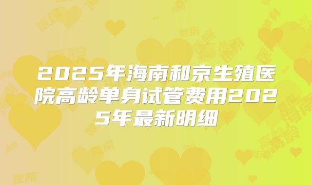 2025年海南和京生殖医院高龄单身试管费用2025年最新明细