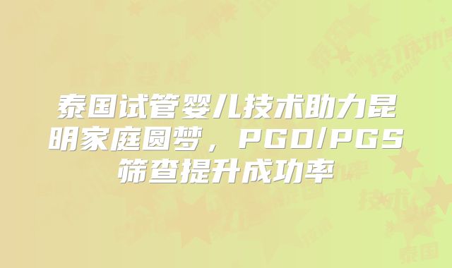 泰国试管婴儿技术助力昆明家庭圆梦,PGD/PGS筛查提升成功率