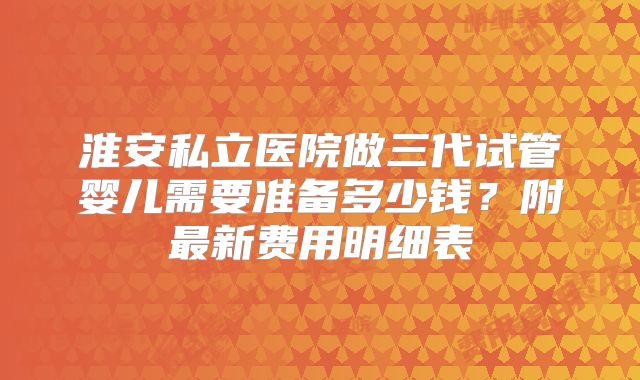 淮安私立医院做三代试管婴儿需要准备多少钱？附最新费用明细表