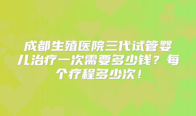 成都生殖医院三代试管婴儿治疗一次需要多少钱?每个疗程多少次!