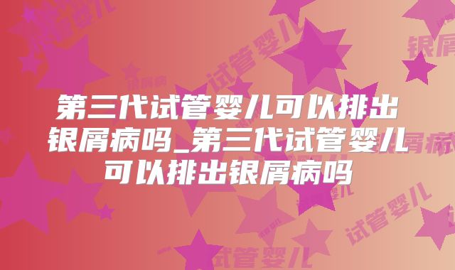 第三代试管婴儿可以排出银屑病吗_第三代试管婴儿可以排出银屑病吗