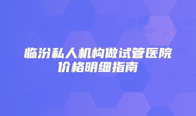 临汾私人机构做试管医院价格明细指南