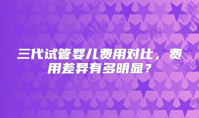三代试管婴儿费用对比,费用差异有多明显?