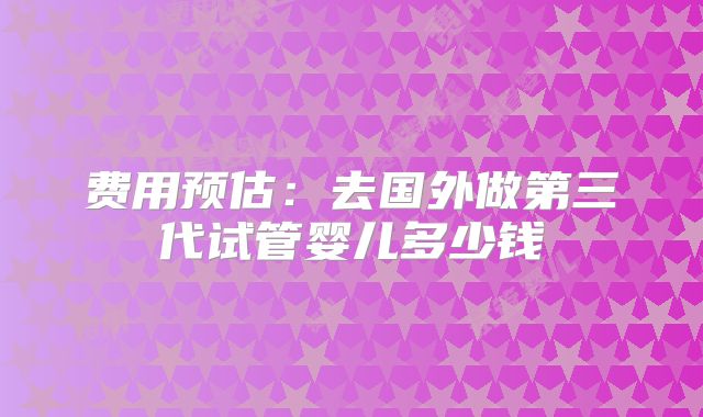 费用预估：去国外做第三代试管婴儿多少钱