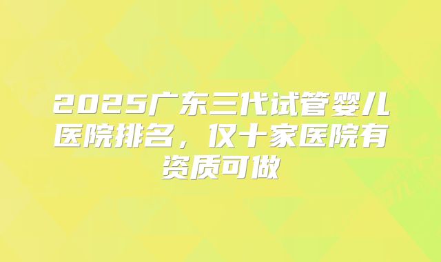 2025广东三代试管婴儿医院排名，仅十家医院有资质可做