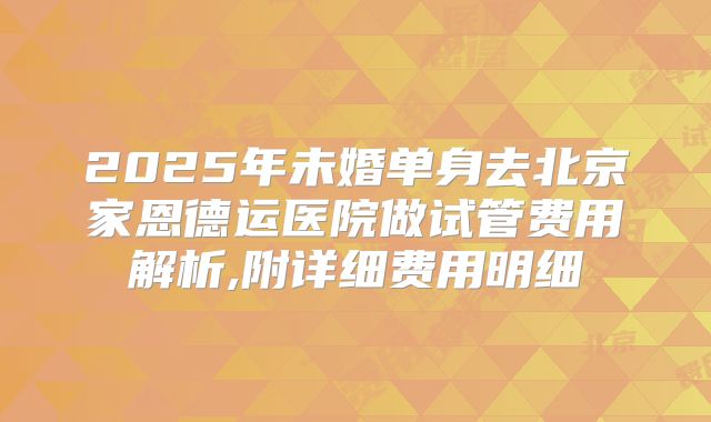 2025年未婚单身去北京家恩德运医院做试管费用解析,附详细费用明细