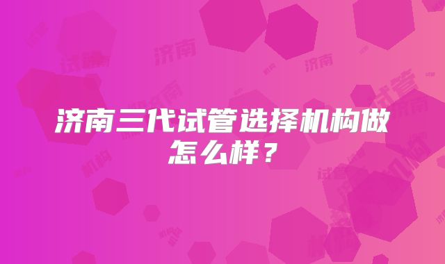济南三代试管选择机构做怎么样？