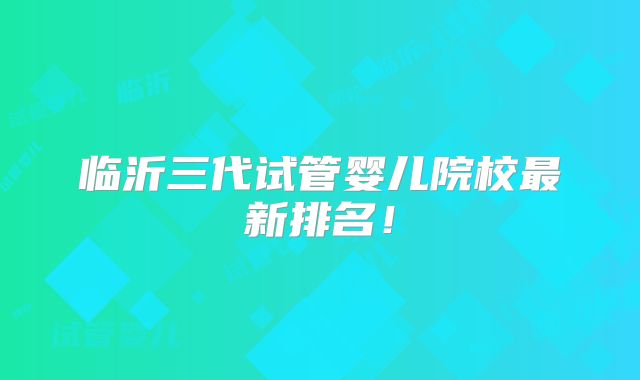 临沂三代试管婴儿院校最新排名!