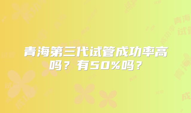 青海第三代试管成功率高吗？有50%吗？