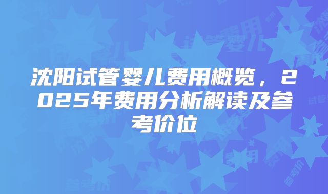沈阳试管婴儿费用概览，2025年费用分析解读及参考价位