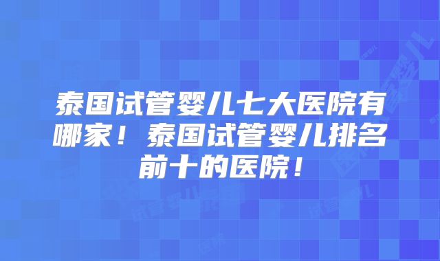 泰国试管婴儿七大医院有哪家！泰国试管婴儿排名前十的医院！