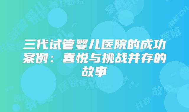 三代试管婴儿医院的成功案例：喜悦与挑战并存的故事