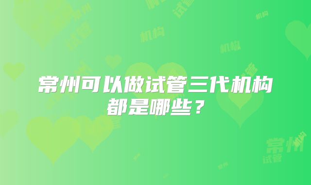 常州可以做试管三代机构都是哪些？