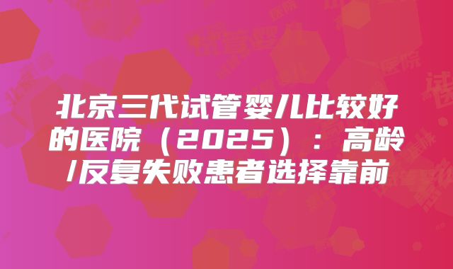 北京三代试管婴儿比较好的医院（2025）：高龄/反复失败患者选择靠前