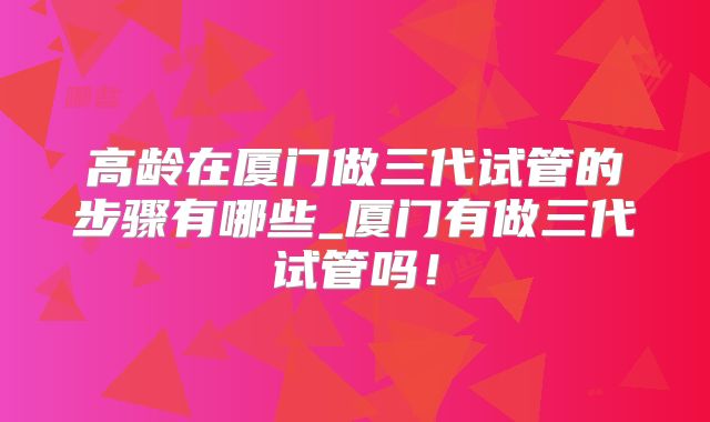 高龄在厦门做三代试管的步骤有哪些_厦门有做三代试管吗！