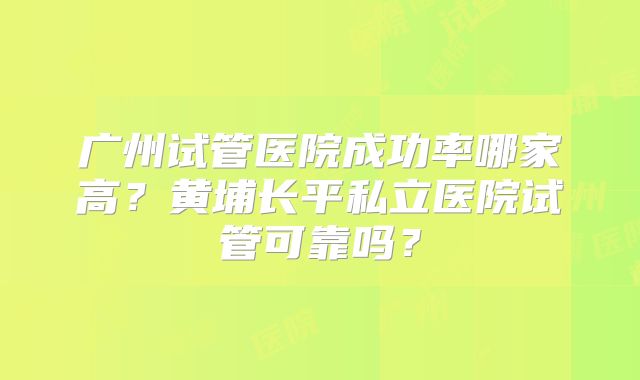 广州试管医院成功率哪家高？黄埔长平私立医院试管可靠吗？