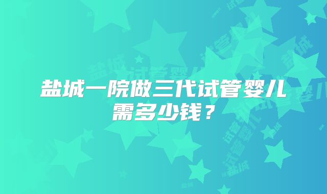 盐城一院做三代试管婴儿需多少钱？