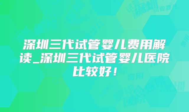深圳三代试管婴儿费用解读_深圳三代试管婴儿医院比较好！