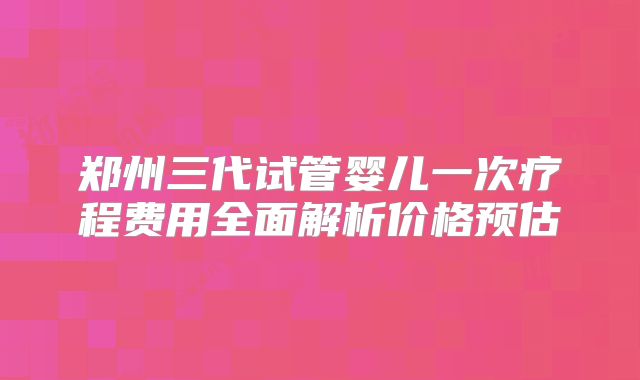 郑州三代试管婴儿一次疗程费用全面解析价格预估