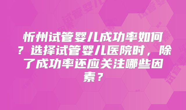 忻州试管婴儿成功率如何？选择试管婴儿医院时，除了成功率还应关注哪些因素？