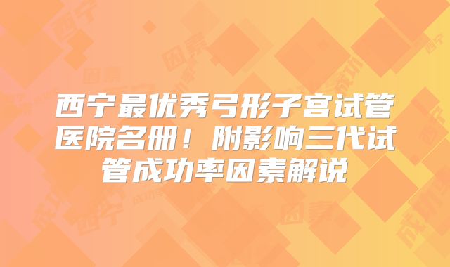 西宁最优秀弓形子宫试管医院名册！附影响三代试管成功率因素解说