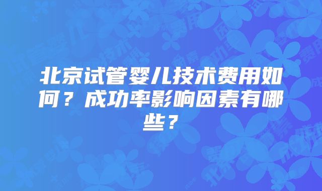 北京试管婴儿技术费用如何？成功率影响因素有哪些？