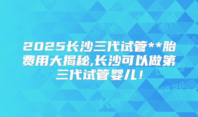 2025长沙三代试管**胎费用大揭秘,长沙可以做第三代试管婴儿！
