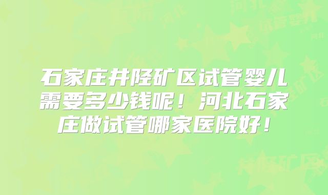 石家庄井陉矿区试管婴儿需要多少钱呢!河北石家庄做试管哪家医院好!