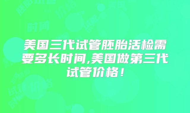 美国三代试管胚胎活检需要多长时间,美国做第三代试管价格！