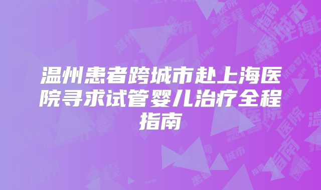 温州患者跨城市赴上海医院寻求试管婴儿治疗全程指南