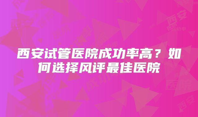 西安试管医院成功率高？如何选择风评最佳医院