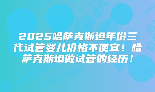 2025哈萨克斯坦年份三代试管婴儿价格不便宜！哈萨克斯坦做试管的经历！