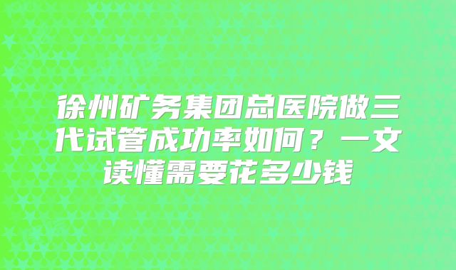 徐州矿务集团总医院做三代试管成功率如何？一文读懂需要花多少钱