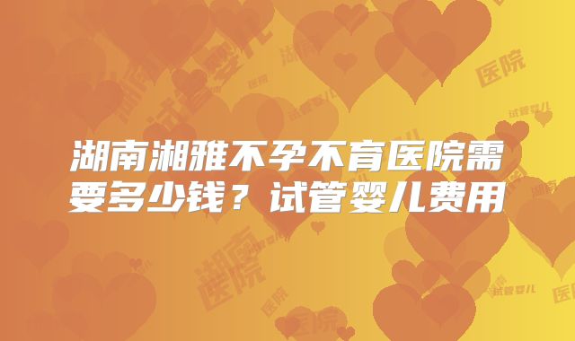 湖南湘雅不孕不育医院需要多少钱？试管婴儿费用