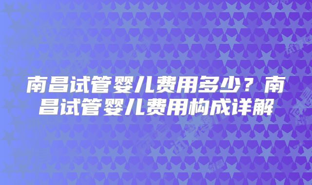 南昌试管婴儿费用多少？南昌试管婴儿费用构成详解