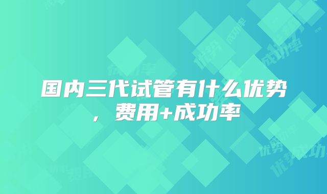 国内三代试管有什么优势，费用+成功率