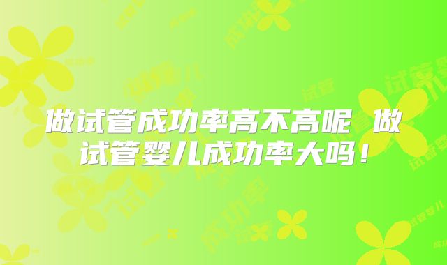 做试管成功率高不高呢 做试管婴儿成功率大吗！