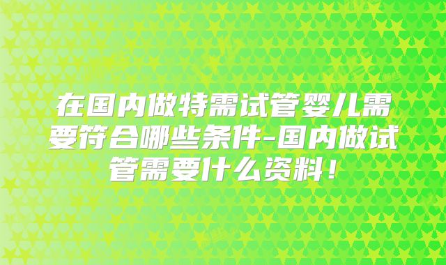 在国内做特需试管婴儿需要符合哪些条件-国内做试管需要什么资料！