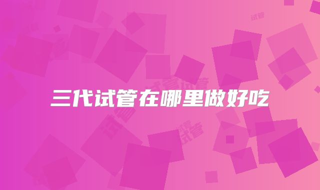 三代试管在哪里做好吃