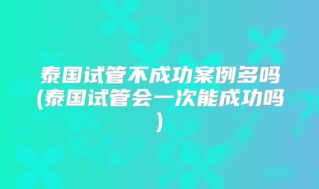泰国试管不成功案例多吗(泰国试管会一次能成功吗)
