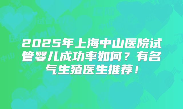 2025年上海中山医院试管婴儿成功率如何？有名气生殖医生推荐！