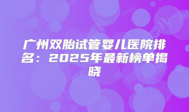广州双胎试管婴儿医院排名：2025年最新榜单揭晓
