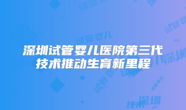 深圳试管婴儿医院第三代技术推动生育新里程