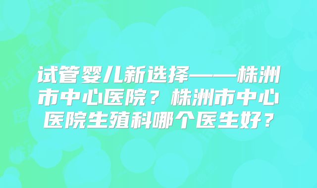 试管婴儿新选择——株洲市中心医院？株洲市中心医院生殖科哪个医生好？