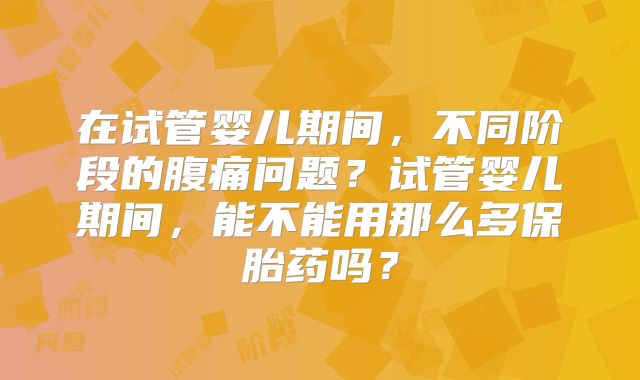 在试管婴儿期间，不同阶段的腹痛问题？试管婴儿期间，能不能用那么多保胎药吗？
