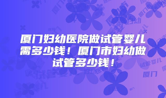 厦门妇幼医院做试管婴儿需多少钱！厦门市妇幼做试管多少钱！