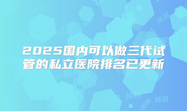 2025国内可以做三代试管的私立医院排名已更新