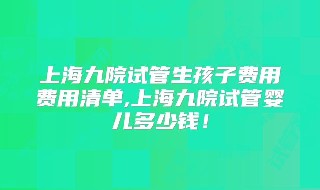 上海九院试管生孩子费用费用清单,上海九院试管婴儿多少钱！