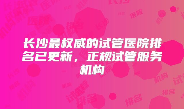 长沙最权威的试管医院排名已更新，正规试管服务机构