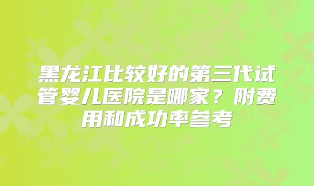 黑龙江比较好的第三代试管婴儿医院是哪家?附费用和成功率参考